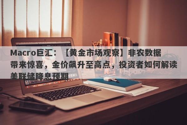 Macro巨汇：【黄金市场观察】非农数据带来惊喜，金价飙升至高点，投资者如何解读美联储降息预期-第1张图片-Macro Global Markets巨汇