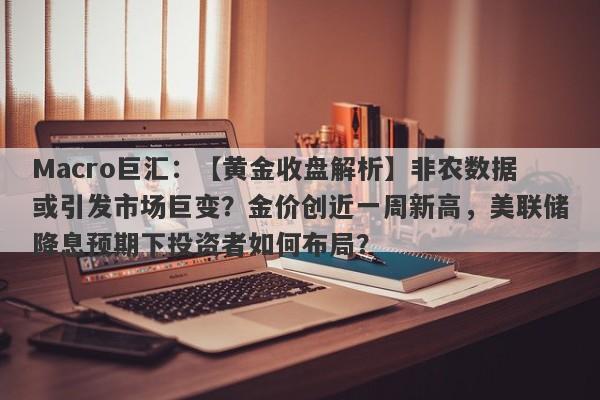 Macro巨汇：【黄金收盘解析】非农数据或引发市场巨变？金价创近一周新高，美联储降息预期下投资者如何布局？-第1张图片-Macro Global Markets巨汇
