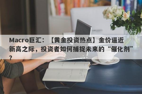 Macro巨汇：【黄金投资热点】金价逼近新高之际，投资者如何捕捉未来的“催化剂”？-第1张图片-Macro Global Markets巨汇