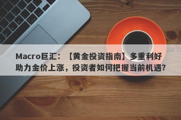 Macro巨汇：【黄金投资指南】多重利好助力金价上涨，投资者如何把握当前机遇？-第1张图片-Macro Global Markets巨汇