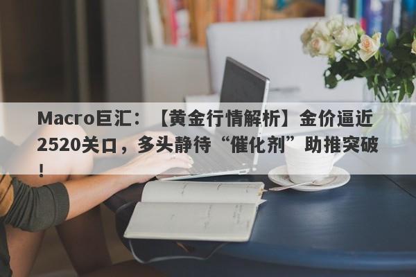 Macro巨汇：【黄金行情解析】金价逼近2520关口，多头静待“催化剂”助推突破！-第1张图片-Macro Global Markets巨汇