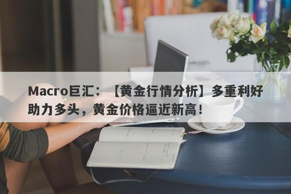 Macro巨汇：【黄金行情分析】多重利好助力多头，黄金价格逼近新高！-第1张图片-Macro Global Markets巨汇