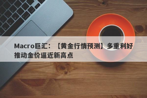 Macro巨汇：【黄金行情预测】多重利好推动金价逼近新高点-第1张图片-Macro Global Markets巨汇