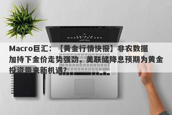 Macro巨汇：【黄金行情快报】非农数据加持下金价走势强劲，美联储降息预期为黄金投资带来新机遇？-第1张图片-Macro Global Markets巨汇