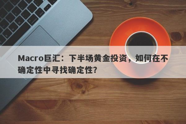 Macro巨汇：下半场黄金投资，如何在不确定性中寻找确定性？-第1张图片-Macro Global Markets巨汇
