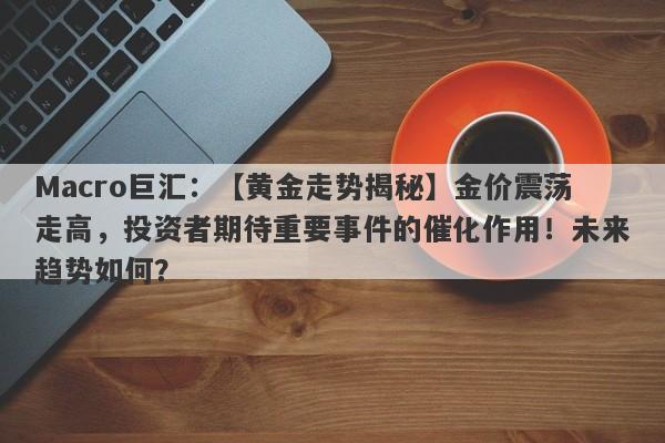Macro巨汇：【黄金走势揭秘】金价震荡走高，投资者期待重要事件的催化作用！未来趋势如何？-第1张图片-Macro Global Markets巨汇