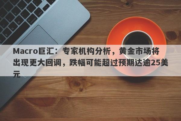 Macro巨汇：专家机构分析，黄金市场将出现更大回调，跌幅可能超过预期达逾25美元-第1张图片-Macro Global Markets巨汇