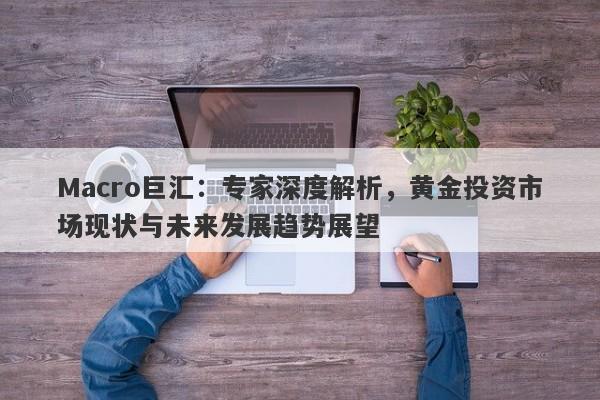 Macro巨汇：专家深度解析，黄金投资市场现状与未来发展趋势展望-第1张图片-Macro Global Markets巨汇
