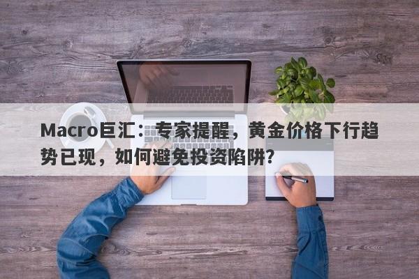 Macro巨汇：专家提醒，黄金价格下行趋势已现，如何避免投资陷阱？-第1张图片-Macro Global Markets巨汇