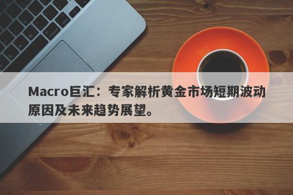 Macro巨汇：专家解析黄金市场短期波动原因及未来趋势展望。-第1张图片-Macro Global Markets巨汇