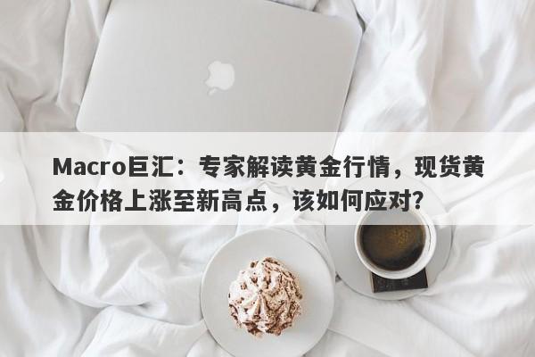 Macro巨汇：专家解读黄金行情，现货黄金价格上涨至新高点，该如何应对？-第1张图片-Macro Global Markets巨汇