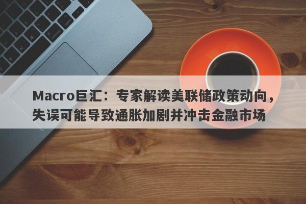 Macro巨汇：专家解读美联储政策动向，失误可能导致通胀加剧并冲击金融市场-第1张图片-Macro Global Markets巨汇