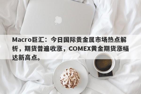 Macro巨汇：今日国际贵金属市场热点解析，期货普遍收涨，COMEX黄金期货涨幅达新高点。-第1张图片-Macro Global Markets巨汇