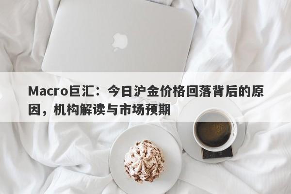 Macro巨汇：今日沪金价格回落背后的原因，机构解读与市场预期-第1张图片-Macro Global Markets巨汇