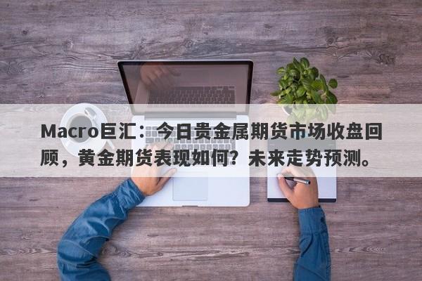 Macro巨汇：今日贵金属期货市场收盘回顾，黄金期货表现如何？未来走势预测。-第1张图片-Macro Global Markets巨汇