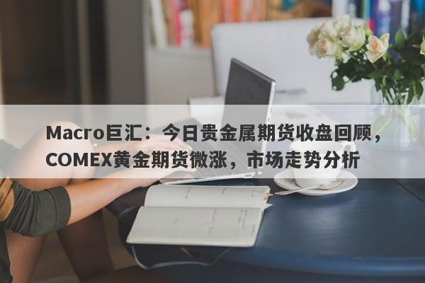 Macro巨汇：今日贵金属期货收盘回顾，COMEX黄金期货微涨，市场走势分析-第1张图片-Macro Global Markets巨汇