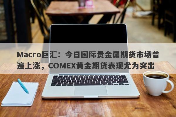Macro巨汇：今日国际贵金属期货市场普遍上涨，COMEX黄金期货表现尤为突出-第1张图片-Macro Global Markets巨汇