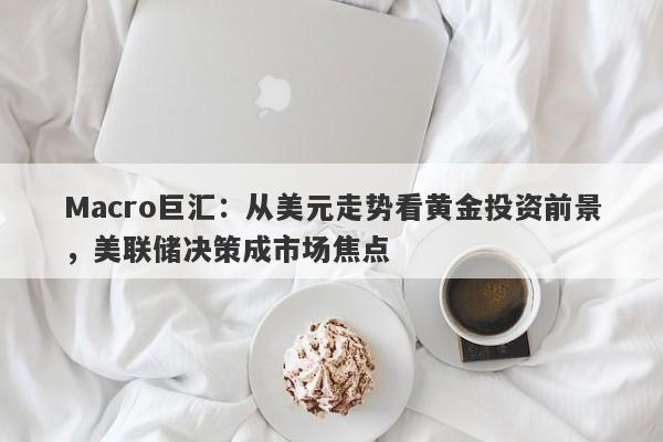 Macro巨汇：从美元走势看黄金投资前景，美联储决策成市场焦点-第1张图片-Macro Global Markets巨汇
