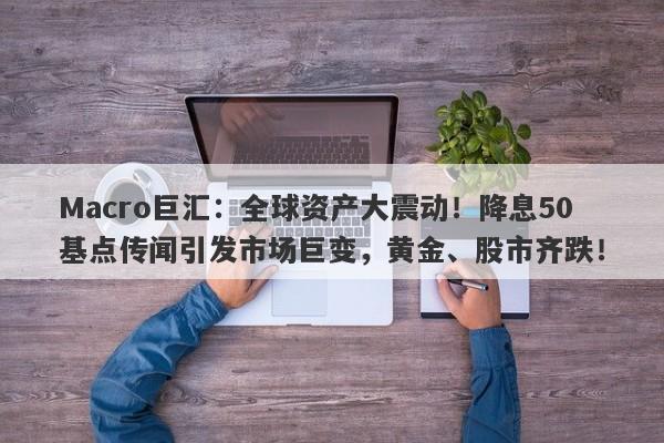Macro巨汇：全球资产大震动！降息50基点传闻引发市场巨变，黄金、股市齐跌！-第1张图片-Macro Global Markets巨汇