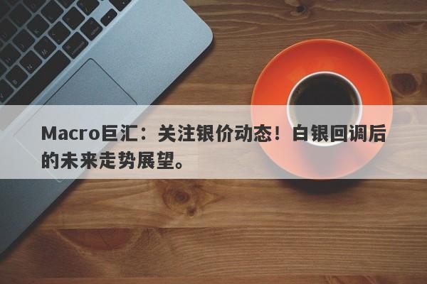 Macro巨汇：关注银价动态！白银回调后的未来走势展望。-第1张图片-Macro Global Markets巨汇