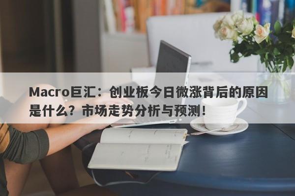 Macro巨汇：创业板今日微涨背后的原因是什么？市场走势分析与预测！-第1张图片-Macro Global Markets巨汇