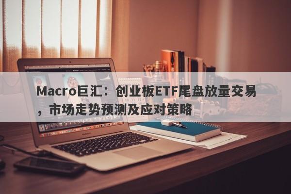 Macro巨汇：创业板ETF尾盘放量交易，市场走势预测及应对策略-第1张图片-Macro Global Markets巨汇
