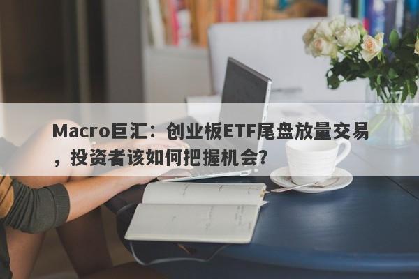 Macro巨汇：创业板ETF尾盘放量交易，投资者该如何把握机会？-第1张图片-Macro Global Markets巨汇