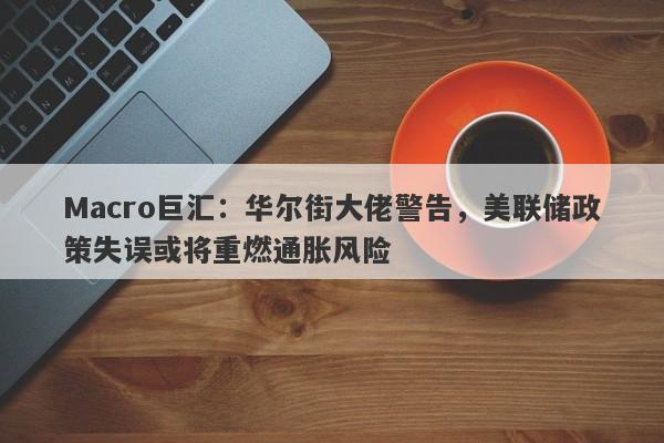 Macro巨汇：华尔街大佬警告，美联储政策失误或将重燃通胀风险-第1张图片-Macro Global Markets巨汇