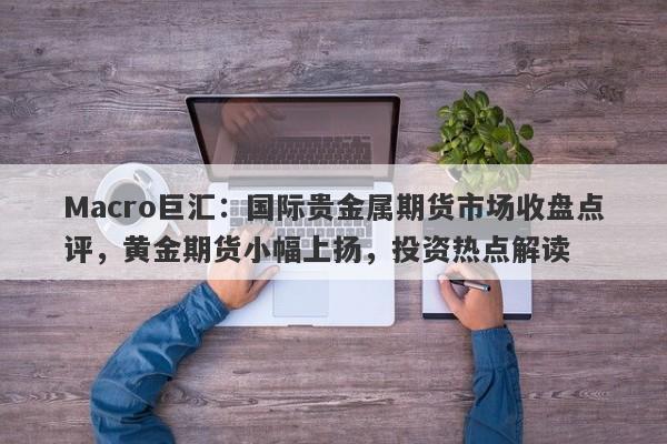 Macro巨汇：国际贵金属期货市场收盘点评，黄金期货小幅上扬，投资热点解读-第1张图片-Macro Global Markets巨汇