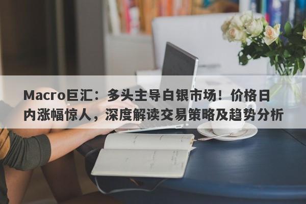 Macro巨汇：多头主导白银市场！价格日内涨幅惊人，深度解读交易策略及趋势分析-第1张图片-Macro Global Markets巨汇