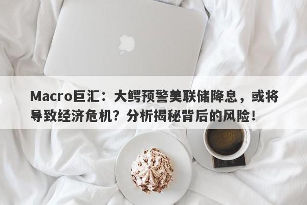 Macro巨汇：大鳄预警美联储降息，或将导致经济危机？分析揭秘背后的风险！-第1张图片-Macro Global Markets巨汇