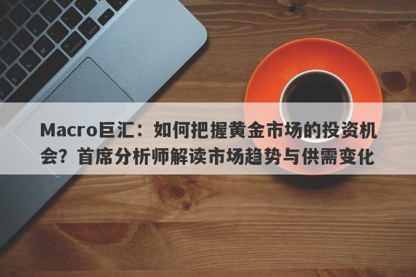 Macro巨汇：如何把握黄金市场的投资机会？首席分析师解读市场趋势与供需变化-第1张图片-Macro Global Markets巨汇