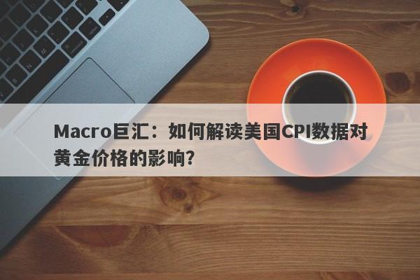 Macro巨汇：如何解读美国CPI数据对黄金价格的影响？-第1张图片-Macro Global Markets巨汇