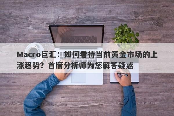 Macro巨汇：如何看待当前黄金市场的上涨趋势？首席分析师为您解答疑惑-第1张图片-Macro Global Markets巨汇