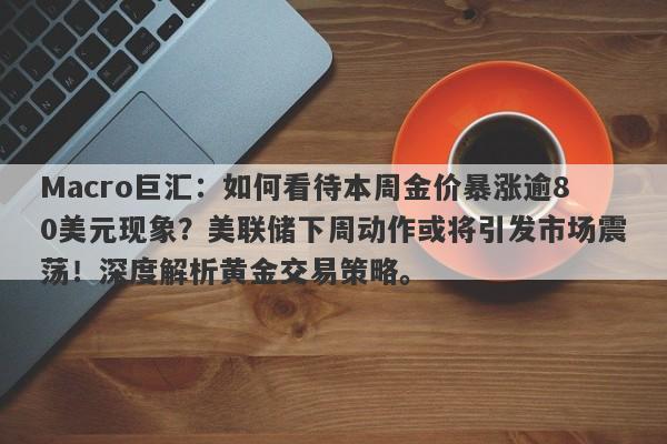 Macro巨汇：如何看待本周金价暴涨逾80美元现象？美联储下周动作或将引发市场震荡！深度解析黄金交易策略。-第1张图片-Macro Global Markets巨汇