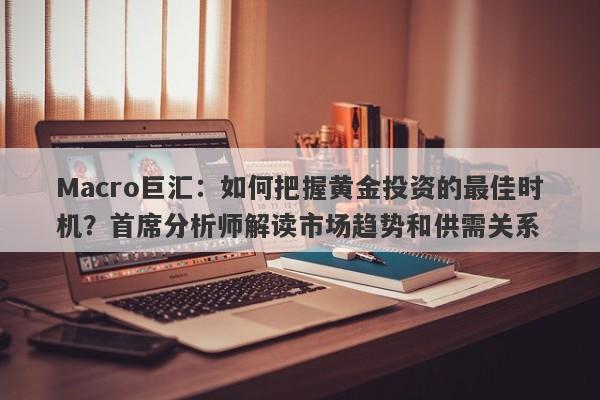 Macro巨汇：如何把握黄金投资的最佳时机？首席分析师解读市场趋势和供需关系-第1张图片-Macro Global Markets巨汇