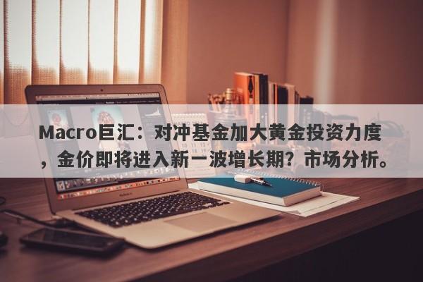 Macro巨汇：对冲基金加大黄金投资力度，金价即将进入新一波增长期？市场分析。-第1张图片-Macro Global Markets巨汇