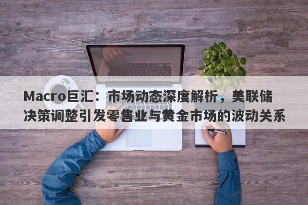 Macro巨汇：市场动态深度解析，美联储决策调整引发零售业与黄金市场的波动关系-第1张图片-Macro Global Markets巨汇