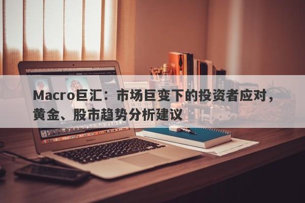 Macro巨汇：市场巨变下的投资者应对，黄金、股市趋势分析建议-第1张图片-Macro Global Markets巨汇