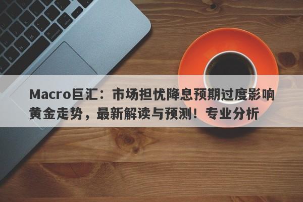 Macro巨汇：市场担忧降息预期过度影响黄金走势，最新解读与预测！专业分析-第1张图片-Macro Global Markets巨汇