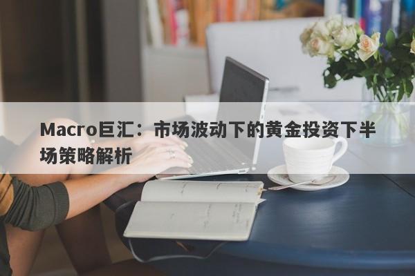 Macro巨汇：市场波动下的黄金投资下半场策略解析-第1张图片-Macro Global Markets巨汇
