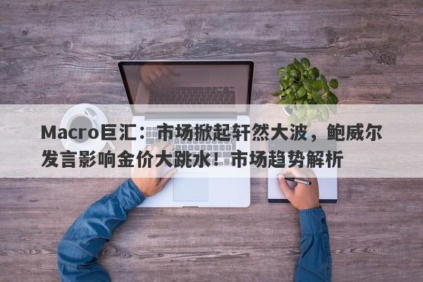 Macro巨汇：市场掀起轩然大波，鲍威尔发言影响金价大跳水！市场趋势解析-第1张图片-Macro Global Markets巨汇