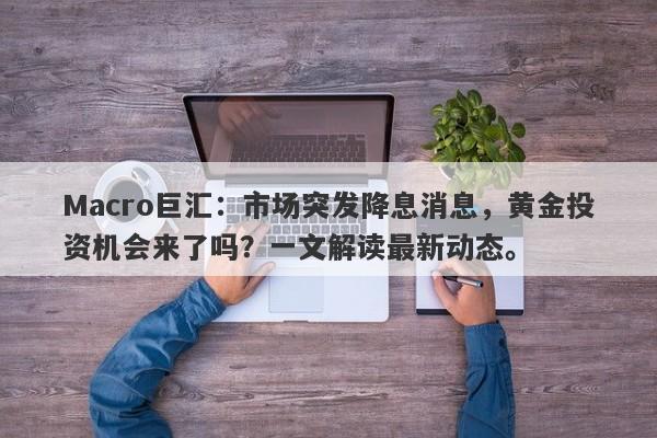 Macro巨汇：市场突发降息消息，黄金投资机会来了吗？一文解读最新动态。-第1张图片-Macro Global Markets巨汇