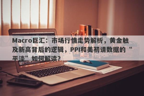Macro巨汇：市场行情走势解析，黄金触及新高背后的逻辑，PPI和美初请数据的“平淡”如何解读？-第1张图片-Macro Global Markets巨汇