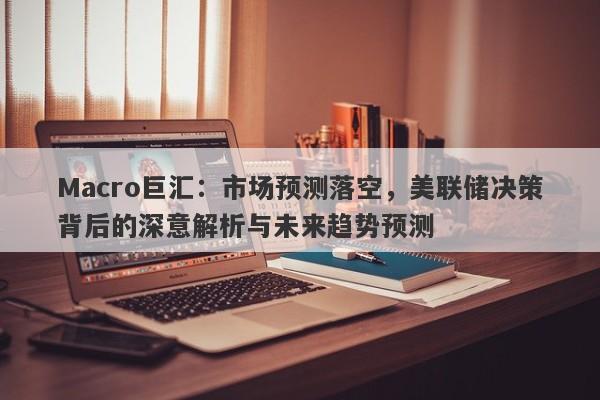 Macro巨汇：市场预测落空，美联储决策背后的深意解析与未来趋势预测-第1张图片-Macro Global Markets巨汇