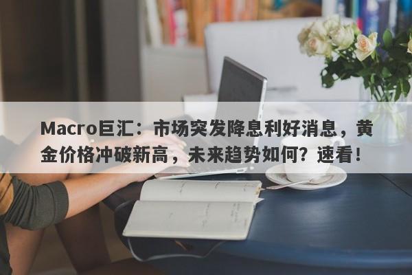 Macro巨汇：市场突发降息利好消息，黄金价格冲破新高，未来趋势如何？速看！-第1张图片-Macro Global Markets巨汇