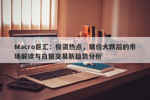 Macro巨汇：投资热点，银价大跌后的市场解读与白银交易新趋势分析-第1张图片-Macro Global Markets巨汇