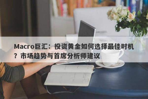 Macro巨汇：投资黄金如何选择最佳时机？市场趋势与首席分析师建议-第1张图片-Macro Global Markets巨汇