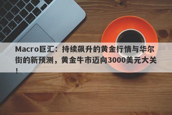 Macro巨汇：持续飙升的黄金行情与华尔街的新预测，黄金牛市迈向3000美元大关！-第1张图片-Macro Global Markets巨汇