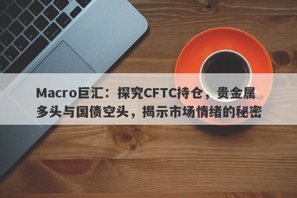 Macro巨汇：探究CFTC持仓，贵金属多头与国债空头，揭示市场情绪的秘密-第1张图片-Macro Global Markets巨汇